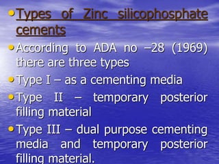 •Types of Zinc silicophosphate
cements
•According to ADA no –28 (1969)
there are three types
•Type I – as a cementing media
•Type II – temporary posterior
filling material
•Type III – dual purpose cementing
media and temporary posterior
filling material.
 