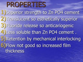 PROPERTIES
1)Superior strength to Zn PO4 cement
2)Translucent so esthetically superior
3)Fluoride release so anticariogenic
4)Less soluble than Zn PO4 cement .
5)Retention by mechanical interlocking
6)Flow not good so increased film
thickness
 