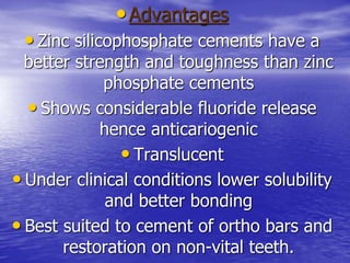 •Advantages
• Zinc silicophosphate cements have a
better strength and toughness than zinc
phosphate cements
• Shows considerable fluoride release
hence anticariogenic
• Translucent
• Under clinical conditions lower solubility
and better bonding
• Best suited to cement of ortho bars and
restoration on non-vital teeth.
 
