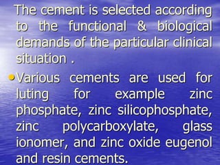 The cement is selected according
to the functional & biological
demands of the particular clinical
situation .
•Various cements are used for
luting for example zinc
phosphate, zinc silicophosphate,
zinc polycarboxylate, glass
ionomer, and zinc oxide eugenol
and resin cements.
 