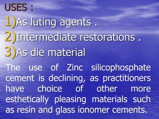 USES :
1)As luting agents .
2)Intermediate restorations .
3)As die material
The use of Zinc silicophosphate
cement is declining, as practitioners
have choice of other more
esthetically pleasing materials such
as resin and glass ionomer cements.
 