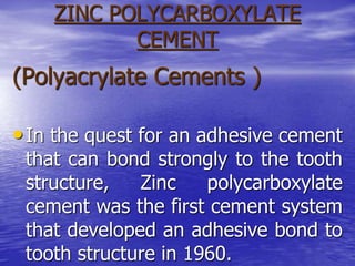 ZINC POLYCARBOXYLATE
CEMENT
(Polyacrylate Cements )
•In the quest for an adhesive cement
that can bond strongly to the tooth
structure, Zinc polycarboxylate
cement was the first cement system
that developed an adhesive bond to
tooth structure in 1960.
 