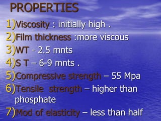 PROPERTIES
1)Viscosity : initially high .
2)Film thickness :more viscous
3)WT - 2.5 mnts
4)S T – 6-9 mnts .
5)Compressive strength – 55 Mpa
6)Tensile strength – higher than
phosphate
7)Mod of elasticity – less than half
 