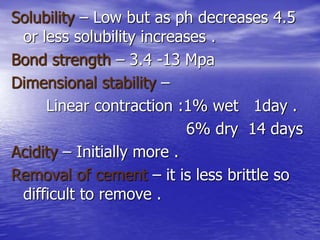 Solubility – Low but as ph decreases 4.5
or less solubility increases .
Bond strength – 3.4 -13 Mpa
Dimensional stability –
Linear contraction :1% wet 1day .
6% dry 14 days
Acidity – Initially more .
Removal of cement – it is less brittle so
difficult to remove .
 