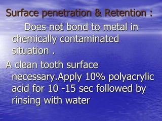 Surface penetration & Retention :
Does not bond to metal in
chemically contaminated
situation .
A clean tooth surface
necessary.Apply 10% polyacrylic
acid for 10 -15 sec followed by
rinsing with water
 