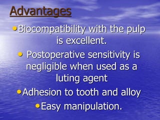 Advantages
•Biocompatibility with the pulp
is excellent.
• Postoperative sensitivity is
negligible when used as a
luting agent
•Adhesion to tooth and alloy
•Easy manipulation.
 