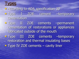 Types
• According to ADA specification 30
• Type I ZOE cement –temporary
cementation
• Type II ZOE cements –permanent
cementation of restorations or appliances
fabricated outside of the mouth
• Type III ZOE cements –temporary
restoration and thermal insulating bases
• Type IV ZOE cements – cavity liner
 