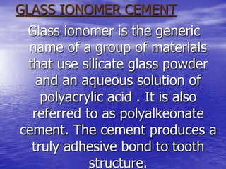 GLASS IONOMER CEMENT
Glass ionomer is the generic
name of a group of materials
that use silicate glass powder
and an aqueous solution of
polyacrylic acid . It is also
referred to as polyalkeonate
cement. The cement produces a
truly adhesive bond to tooth
structure.
 