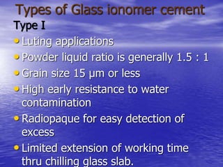 Types of Glass ionomer cement
Type I
• Luting applications
• Powder liquid ratio is generally 1.5 : 1
• Grain size 15 µm or less
• High early resistance to water
contamination
• Radiopaque for easy detection of
excess
• Limited extension of working time
thru chilling glass slab.
 