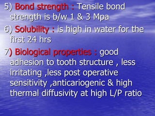 5) Bond strength : Tensile bond
strength is b/w 1 & 3 Mpa
6) Solubility : is high in water for the
first 24 hrs
7) Biological properties : good
adhesion to tooth structure , less
irritating ,less post operative
sensitivity ,anticariogenic & high
thermal diffusivity at high L/P ratio
 