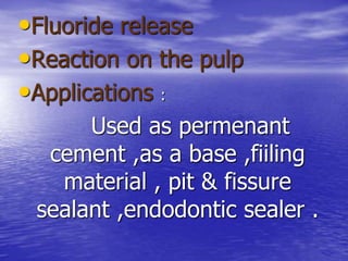 •Fluoride release
•Reaction on the pulp
•Applications :
Used as permenant
cement ,as a base ,fiiling
material , pit & fissure
sealant ,endodontic sealer .
 