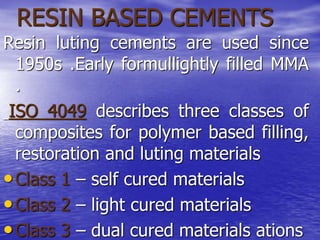 RESIN BASED CEMENTS
Resin luting cements are used since
1950s .Early formullightly filled MMA
.
ISO 4049 describes three classes of
composites for polymer based filling,
restoration and luting materials
•Class 1 – self cured materials
•Class 2 – light cured materials
•Class 3 – dual cured materials ations
 