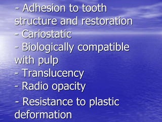 - Adhesion to tooth
structure and restoration
- Cariostatic
- Biologically compatible
with pulp
- Translucency
- Radio opacity
- Resistance to plastic
deformation
 