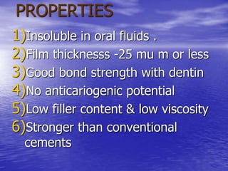 PROPERTIES
1)Insoluble in oral fluids .
2)Film thicknesss -25 mu m or less
3)Good bond strength with dentin
4)No anticariogenic potential
5)Low filler content & low viscosity
6)Stronger than conventional
cements
 