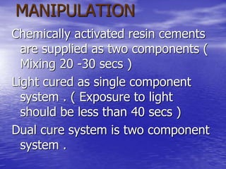 MANIPULATION
Chemically activated resin cements
are supplied as two components (
Mixing 20 -30 secs )
Light cured as single component
system . ( Exposure to light
should be less than 40 secs )
Dual cure system is two component
system .
 