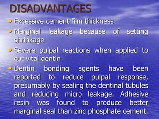 DISADVANTAGES
• Excessive cement film thickness
• Marginal leakage because of setting
shrinkage
• Severe pulpal reactions when applied to
cut vital dentin
• Dentin bonding agents have been
reported to reduce pulpal response,
presumably by sealing the dentinal tubules
and reducing micro leakage. Adhesive
resin was found to produce better
marginal seal than zinc phosphate cement.
 