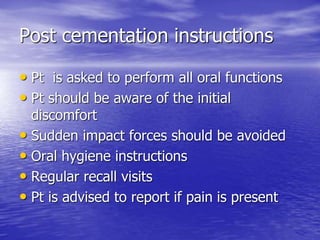 Post cementation instructions
• Pt is asked to perform all oral functions
• Pt should be aware of the initial
discomfort
• Sudden impact forces should be avoided
• Oral hygiene instructions
• Regular recall visits
• Pt is advised to report if pain is present
 
