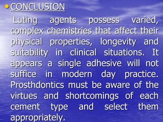 •CONCLUSION
Luting agents possess varied,
complex chemistries that affect their
physical properties, longevity and
suitability in clinical situations. It
appears a single adhesive will not
suffice in modern day practice.
Prosthdontics must be aware of the
virtues and shortcomings of each
cement type and select them
appropriately.
 