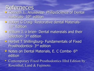 Referneces
• Kenneth J,. Anusavice- PhilipsScience of Dental
materials- 10th edition
• Robert G Craig- Restorative dental Materials-
11th Edition
• William J. o brien- Dental matereials and their
selection- 3rd edition
• Herbet T Shillingburg- Fundamentals of Fixed
Prosthodontics- 3rd edition
• Notes on Dental Materials, E. C Combe- 6th
edition
• Contemporary Fixed Prosthodontics IIIrd Edition by
Rosenthal, Land & Fujimoto.
 