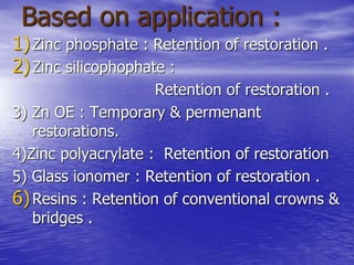 Based on application :
1)Zinc phosphate : Retention of restoration .
2)Zinc silicophophate :
Retention of restoration .
3) Zn OE : Temporary & permenant
restorations.
4)Zinc polyacrylate : Retention of restoration
5) Glass ionomer : Retention of restoration .
6)Resins : Retention of conventional crowns &
bridges .
 