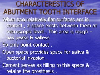 CHARACTERESTICS OF
ABUTMENT TOOTH INTERFACE
When two relatively flat surfaces are in
contact , a space exists between them at
microscopic level . This area is rough –
has peaks & valleys
So only point contact .
Open space provides space for saliva &
bacterial invasion .
Cement serves as filling to this space &
retains the prosthesis .
 