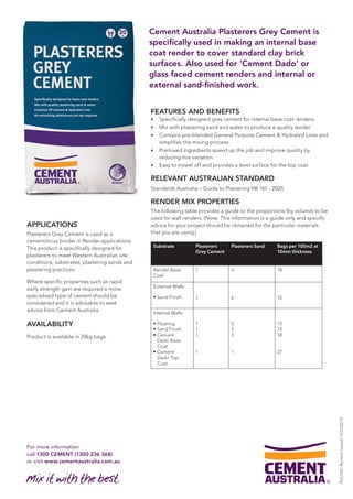 For more information 
call 1300 CEMENT (1300 236 368) 
or visit www.cementaustralia.com.au 
Cement Australia Plasterers Grey Cement is 
specifically used in making an internal base 
coat render to cover standard clay brick 
surfaces. Also used for ‘Cement Dado’ or 
glass faced cement renders and internal or 
external sand-finished work. 
APPLICATIONS 
Plasterers Grey Cement is used as a 
cementitious binder in Render applications. 
This product is specifically designed for 
plasterers to meet Western Australian site 
conditions, substrates, plastering sands and 
plastering practices. 
Where specific properties such as rapid 
early strength gain are required a more 
specialised type of cement should be 
considered and it is advisable to seek 
advice from Cement Australia. 
AVAILABILITY 
Product is available in 20kg bags. 
FEATURES AND BENEFITS 
• Specifically designed grey cement for internal base coat renders 
• Mix with plastering sand and water to produce a quality render 
• Contains pre-blended General Purpose Cement & Hydrated Lime and 
simplifies the mixing process 
• Premixed ingredients speed up the job and improve quality by 
reducing mix variation 
• Easy to trowel off and provides a level surface for the top coat 
RELEVANT AUSTRALIAN STANDARD 
Standards Australia – Guide to Plastering HB 161 - 2005 
RENDER MIX PROPERTIES 
The following table provides a guide to the proportions (by volume) to be 
used for wall renders. (Note: This information is a guide only and specific 
advice for your project should be obtained for the particular materials 
that you are using.) 
Substrate Plasterers 
Grey Cement 
Plasterers Sand Bags per 100m2 at 
10mm thickness 
Render Base 
Coat 
1 3 18 
External Walls 
• Sand Finish 
1 
4 
15 
Internal Walls 
• Floating 
• Sand Finish 
• Cement 
Dado Base 
Coat 
• Cement 
Dado Top 
Coat 
1 
1 
1 
1 
5 
5 
3 
1 
13 
13 
18 
27 
PDS PGC Revision Issued 1.0 01/02/12 
 