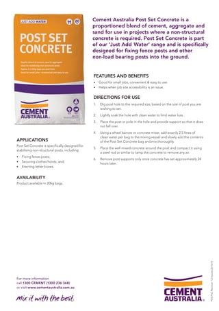 For more information 
call 1300 CEMENT (1300 236 368) 
or visit www.cementaustralia.com.au 
Cement Australia Post Set Concrete is a 
proportioned blend of cement, aggregate and 
sand for use in projects where a non-structural 
concrete is required. Post Set Concrete is part 
of our ‘Just Add Water’ range and is specifically 
designed for fixing fence posts and other 
non-load bearing posts into the ground. 
APPLICATIONS 
Post Set Concrete is specifically designed for 
stabilising non-structural posts, including: 
• Fixing fence posts; 
• Securing clothes hoists, and; 
• Erecting letter boxes. 
AVAILABILITY 
Product available in 20kg bags. 
FEATURES AND BENEFITS 
• Good for small jobs, convenient & easy to use. 
• Helps when job site accessibility is an issue. 
DIRECTIONS FOR USE 
1. Dig post hole to the required size, based on the size of post you are 
wishing to set. 
2. Lightly soak the hole with clean water to limit water loss. 
3. Place the post or pole in the hole and provide support so that it does 
not fall over. 
4. Using a wheel barrow or concrete mixer, add exactly 2.5 litres of 
clean water per bag to the mixing vessel and slowly add the contents 
of the Post Set Concrete bag and mix thoroughly. 
5. Place the well mixed concrete around the post and compact it using 
a steel rod or similar to tamp the concrete to remove any air. 
6. Remove post supports only once concrete has set approximately 24 
hours later. 
PDS PSC Revision 1.0 Issued 22/10/13 
 