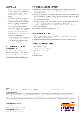 LIMITATIONS 
• Post Set Concrete is not recommen ded 
for used in any structural applications. 
• Do not add additional cement, sand, 
other aggregates or admixtures to 
the mix. 
• If considering using Post Set Concrete 
with aluminium posts or poles, Cement 
Australia recommends you confirm the 
suitability of this with the aluminium 
manufacturer/supplier prior to use. 
• Set times are affected by extreme 
temperatures. Avoid mixing and placing 
concrete below 5°C or above 35°C. 
• Too much water ruins good concrete. 
• Post Set Concrete should only be mixed 
using clean drinking water. 
• If Post Set Concrete is used in playground 
applications, it is only recommended 
for use below ground level and when 
covered with a “soft fall” material. 
RECOMMENDED WATER 
ADDITION RATIO 
One 20kg bag of Post Set Concrete 
requires approximately 2.5 litres of clean 
drinking water to provide a workable mix. 
Too much water ruins good concrete. 
Cement Australia Pty Ltd 
ABN 75 104 053 474 
12 Station Avenue Darra QLD 4076 
1300 CEMENT (1300 236 368) 
www.cementaustralia.com.au 
STORAGE, HANDLING & SAFETY 
• Care should be taken when lifting bagged products as personal injury may 
occur. It is suggested that when handling bagged materials, the load is shared 
with another person. 
• Post Set Concrete contains cement powder which when damp, becomes alkaline 
and may be harmful to the skin. Avoid breathing the dust and avoid contact with 
skin and eyes. Suitable protective clothing should be worn at all times including 
eye protection and gloves. 
• Post Set Concrete should be stored and protected in a dry place off the ground. 
• The recommended shelf life of cement products is approximately 6 
months from date of manufacture. This is provided the product is stored as 
recommended above. 
Once opened, the bag should be used that day. 
FURTHER HINTS & TIPS 
• For higher compressive strength results, Cement Australia recommends using 
Cement Australia Concrete Mix. 
• Excess water will reduce the ultimate strength performance of this product. 
THINGS YOU MIGHT NEED 
• Long handled shovel 
• Access to clean drinking water 
• Non-porous mixing vessel 
• Steel rod 
• Spirit level 
• Post supports 
PDS PSC Revision 1.0 Issued 22/10/13 
NOTE: 
The Post Set Concrete Material Safety Data Sheet (MSDS) is available at www.cementaustralia.com.au 
PRODUCT DISCLAIMER 
Recommendations regarding the use of this product are to be taken as a guide only. If in doubt contact Cement Australia Pty Limited (“Cement Australia”) 
or seek professional advice. To the extent permitted by law, Cement Australia excludes all implied warranties, conditions and guarantees imposed by 
legislation. Cement Australia excludes all liability for loss, damage or injury arising from use of the product (i) otherwise than in accordance with the 
recommendations or (ii) for purposes other than those for which it is ordinarily acquired. For all other loss, damage or injury arising from the use of this 
product, to the extent permitted by law Cement Australia’s liability is limited, at its discretion, to refunding the cost of the product or resupplying the product 
or equivalent product. 
