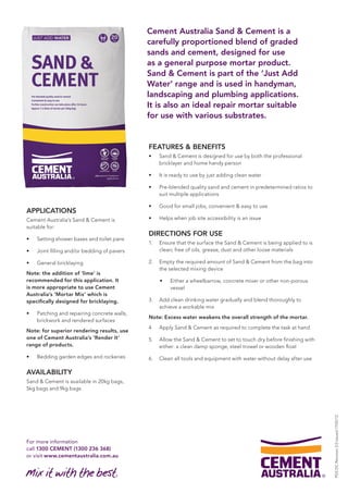 For more information 
call 1300 CEMENT (1300 236 368) 
or visit www.cementaustralia.com.au 
Cement Australia Sand & Cement is a 
carefully proportioned blend of graded 
sands and cement, designed for use 
as a general purpose mortar product. 
Sand & Cement is part of the ‘Just Add 
Water’ range and is used in handyman, 
landscaping and plumbing applications. 
It is also an ideal repair mortar suitable 
for use with various substrates. 
APPLICATIONS 
Cement Australia’s Sand & Cement is 
suitable for: 
• Setting shower bases and toilet pans 
• Joint filling and/or bedding of pavers 
• General bricklaying 
Note: the addition of ‘lime’ is 
recommended for this application. It 
is more appropriate to use Cement 
Australia’s ‘Mortar Mix’ which is 
specifically designed for bricklaying. 
• Patching and repairing concrete walls, 
brickwork and rendered surfaces 
Note: for superior rendering results, use 
one of Cement Australia’s ‘Render It’ 
range of products. 
• Bedding garden edges and rockeries 
AVAILABILITY 
Sand & Cement is available in 20kg bags, 
5kg bags and 9kg bags 
FEATURES & BENEFITS 
• Sand & Cement is designed for use by both the professional 
bricklayer and home handy person 
• It is ready to use by just adding clean water 
• Pre-blended quality sand and cement in predetermined ratios to 
suit multiple applications 
• Good for small jobs, convenient & easy to use 
• Helps when job site accessibility is an issue 
DIRECTIONS FOR USE 
1. Ensure that the surface the Sand & Cement is being applied to is 
clean; free of oils, grease, dust and other loose materials 
2. Empty the required amount of Sand & Cement from the bag into 
the selected mixing device 
• Either a wheelbarrow, concrete mixer or other non-porous 
vessel 
3. Add clean drinking water gradually and blend thoroughly to 
achieve a workable mix 
Note: Excess water weakens the overall strength of the mortar. 
4. Apply Sand & Cement as required to complete the task at hand 
5. Allow the Sand & Cement to set to touch dry before finishing with 
either: a clean damp sponge, steel trowel or wooden float 
6. Clean all tools and equipment with water without delay after use 
PDS DC Revision 3.0 issued 17/02/12 
 