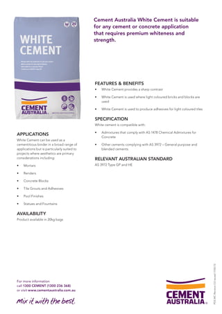 For more information 
call 1300 CEMENT (1300 236 368) 
or visit www.cementaustralia.com.au 
Cement Australia White Cement is suitable 
for any cement or concrete application 
that requires premium whiteness and 
strength. 
APPLICATIONS 
White Cement can be used as a 
cementitious binder in a broad range of 
applications but is particularly suited to 
projects where aesthetics are primary 
considerations including: 
• Mortars 
• Renders 
• Concrete Blocks 
• Tile Grouts and Adhesives 
• Pool Finishes 
• Statues and Fountains 
AVAILABILITY 
Product available in 20kg bags 
FEATURES & BENEFITS 
• White Cement provides a sharp contrast 
• White Cement is used where light coloured bricks and blocks are 
used 
• White Cement is used to produce adhesives for light coloured tiles 
SPECIFICATION 
White cement is compatible with: 
• Admixtures that comply with AS 1478 Chemical Admixtures for 
Concrete 
• Other cements complying with AS 3972 – General purpose and 
blended cements 
RELEVANT AUSTRALIAN STANDARD 
AS 3972 Type GP and HE 
PDS WC Revision 2.0 issued 17/02/12 
 
