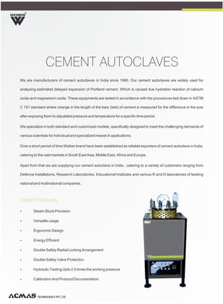 We are manufacturers of cement autoclaves in India since 1990. Our cement autoclaves are widely used for
analyzing estimated delayed expansion of Portland cement. Which is caused due hydration reaction of calcium
oxide and magnesium oxide. These equipments are tested in accordance with the procedures laid down in ASTM
C 151 standard where change in the length of the bars (test) of cement is measured for the difference in the size
after exposing them to stipulated pressure and temperature for a specific time period.
We specialize in both standard and customized models, specifically designed to meet the challenging demands of
various scientists for individual and specialized research applications.
Over a short period of time Weiber brand have been established as reliable exporters of cement autoclave in India,
catering to the vast markets in South East Asia, Middle East, Africa and Europe.
Apart from that we are supplying our cement autoclave in India , catering to a variety of customers ranging from
Defence Installations, Research Laboratories, Educational Institutes and various R and D laboratories of leading
national and multinational companies.
R
TECHNOCRACY PVT. LTD.
CEMENT AUTOCLAVES
Ÿ Steam Stock Provision
Ÿ Versatile usage
Ÿ Ergonomic Design
Ÿ Energy Efficient
Ÿ Double Safety Radial Locking Arrangement
Ÿ Double Safety Valve Protection
Ÿ Hydraulic Testing Upto 2.5 times the working pressure
Ÿ Calibration And Protocol Documentation
Salient Features
 