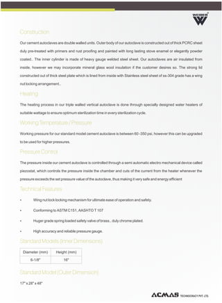 TECHNOCRACY PVT. LTD.
R
Construction
Heating
Working Temperature / Pressure
Pressure Control
Technical Features
Standard Models (Inner Dimensions)
Standard Model (Outer Dimension)
Our cement autoclaves are double walled units. Outer body of our autoclave is constructed out of thick PCRC sheet
duly pre-treated with primers and rust proofing and painted with long lasting stove enamel or elegantly powder
coated.. The inner cylinder is made of heavy gauge welded steel sheet. Our autoclaves are air insulated from
inside, however we may incorporate mineral glass wool insulation if the customer desires so. The strong lid
constructed out of thick steel plate which is lined from inside with Stainless steel sheet of ss-304 grade has a wing
nut locking arrangement..
The heating process in our triple walled vertical autoclave is done through specially designed water heaters of
suitable wattage to ensure optimum sterilization time in every sterilization cycle.
Working pressure for our standard model cement autoclave is between 60 -350 psi, however this can be upgraded
to be used for higher pressures.
The pressure inside our cement autoclave is controlled through a semi automatic electro mechanical device called
piezostat, which controls the pressure inside the chamber and cuts of the current from the heater whenever the
pressure exceeds the set pressure value of the autoclave, thus making it very safe and energy efficient
Ÿ Wing nut lock locking mechanism for ultimate ease of operation and safety.
Ÿ Conforming to ASTM C151, AASHTO T 107
Ÿ Huger grade spring loaded safety valve of brass., duly chrome plated.
Ÿ High accuracy and reliable pressure gauge.
17" x 28" x 48"
Diameter (mm) Height (mm)
6-1/8" 16"
 