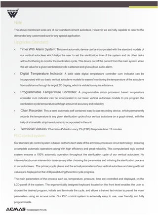 R
TECHNOCRACY PVT. LTD.
Note
Upgrades (Standard)
PLC control system
The above mentioned sizes are of our standard cement autoclave. However we are fully capable to cater to the
demand of any customized size for any special application.
Ÿ Timer With Alarm System: This semi automatic device can be incorporated with the standard models of
our vertical autoclave which helps the user to set the sterilization time of the system and do other tasks
without bothering to monitor the sterilization cycle. This device cut off the current from the main system when
the set value for a given sterilization cycle is attained and gives a loud audio alarm.
Ÿ Digital Temperature Indicator: A solid state digital temperature controller cum indicator can be
incorporated with our basic vertical autoclave models for ease of monitoring the temperature of the autoclave
from a distance through its large LED display, which is visible from quite a distance.
Ÿ Programmable Temperature Controller: A programmable micro processor based temperature
controller cum indicator can be incorporated in our basic vertical autoclave models to pre program the
sterilization cycle temperature with high amount of accuracy and reliability
Ÿ Chart Recorder: This a semi automatic self contained easy to use recording device, which permanently
records the temperature is any given sterilization cycle of our vertical autoclave on a graph sheet., with the
help of a bimetallic strip transducer chip incorporated in the unit
Ÿ Technical Features:Chart size:4" dia Accuracy:2% (FSD) Response time: 12 minutes
Our standard plc control system is based on the hi-tech state of the art micro-processor circuit technology, ensuring
a complete automatic operations along with high efficiency and great reliability. This computerized logic control
system ensures a 100% automatic operation throughout the sterilization cycle of our vertical autoclave. No
intermediary human intervention is necessary after choosing the parameters and initiating the sterilization process
in our autoclaves.. The primary cycle phase and the actual parameters of our vertical autoclave and along with set
values are displayed on the LCD panel during the entire cycle progress.
The main parameters of the process such as, temperature, pressure, time are controlled and displayed, on the
LCD panel of the system. The ergonomically designed keyboard located on the front level enables the user to
choose the desired program, initiate and terminate the cycle, and allows a trained technician to preset the main
parameters using an access code. Our PLC control system is extremely easy to use, user friendly and fully
programmable.
 