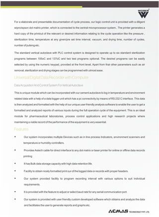 TECHNOCRACY PVT. LTD.
R
For a elaborate and presentable documentation of cycle process, our logic control unit is provided with a diligent
wipro/epson dot matrix printer, which is connected to the central microprocessor system.. The printer generates a
hard copy of the printout of the relevant or desired information relating to the cycle operation like the pressure ,
sterilization time, temperature at any given/pre set time interval, vacuum, and drying time, number of cycles,
number of pulsing etc.
The standard vertical autoclave with PLC control system is designed to operate up to six standard sterilization
programs between 105oC and 137oC and two test programs optional. The desired programs can be easily
selected by using the numeric keypad, provided at the front level, Apart from that other parameters such as air
removal, sterilization and drying stages can be programmed with utmost ease.
Data Acquisition And Control System For Vertical Autoclave
This is unique module which can be incorporated with our cement autoclave to log in temperature and environment
related data with a help of a data logger unit which has a pc connectivity by means of RS 232 C interface. This data
is then analyzed and formatted with the help of our unique user friendly analysis software to enable the user to get a
formatted and analyzed reports of various inputs during the full operation cycle of the equipment. This is an ideal
module for pharmaceutical laboratories, process control applications and high research projects where
maintaining a viable record of the performance of the equipment is very essential.
Ÿ Our system incorporates multiple Devices such as in line process Indicators, environment scanners and
temperature or humidity controllers.
Ÿ Provides Astech cable for direct interface to any dot matrix or laser printer for online or offline data records
printing
Ÿ It has Bulk data storage capacity with high data retention life.
Ÿ Facility to obtain nicely formatted print our of the logged data or records with proper headers.
Ÿ Our system provided facility to program recording interval with various options to suit individual
requirements.
Ÿ It is provided with the feature to adjust or select baud rate for any serial communication port.
Ÿ Our system is provided with user friendly custom developed software which obtains and analyze the data
and facilitates the user to generate reports and graphs etc.
Universal Digital Data Recorder with Computer
Features
 