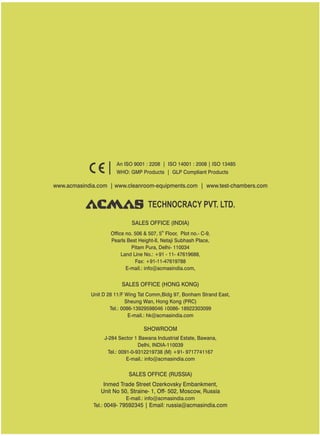 TECHNOCRACY PVT. LTD.
www.acmasindia.com | www.cleanroom-equipments.com | www.test-chambers.com
An ISO 9001 : 2208 | ISO 14001 : 2008 | ISO 13485
WHO: GMP Products | GLP Compliant Products
SALES OFFICE (HONG KONG)
SHOWROOM
SALES OFFICE (RUSSIA)
Unit D 28 11/F Wing Tat Comm,Bidg 97, Bonham Strand East,
Sheung Wan, Hong Kong (PRC)
Tel.: 0086-13929598046 0086- 18922303099
E-mail.: hk@acmasindia.com
J-284 Sector 1 Bawana Industrial Estate, Bawana,
Delhi, INDIA-110039
Tel.: 0091-0-9312219738 (M) +91- 9717741167
E-mail.: info@acmasindia.com
Inmed Trade Street Ozerkovsky Embankment,
Unit No 50, Straine- 1, Off- 502, Moscow, Russia
E-mail.: info@acmasindia.com
Tel.: 0049- 79592345 | Email: russia@acmasindia.com
SALES OFFICE (INDIA)
th
Office no. 506 & 507, 5 Floor, Plot no.- C-9,
Pearls Best Height-II, Netaji Subhash Place,
Pitam Pura, Delhi- 110034
Land Line No.: +91 - 11- 47619688,
Fax: +91-11-47619788
E-mail.: info@acmasindia.com,
 