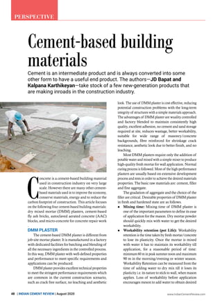 www.IndianCementReview.com
48 | INDIAN CEMENT REVIEW | August 2020
Perspective
Cement-based building
materials
C
oncrete is a cement-based building material
used in construction industry on very large
scale. However there are many other cement-
based materials used in to improve the economy,
conserve materials, energy and to reduce the
carbon footprint of construction. This article focuses
on the following four cement-based building materials:
dry mixed mortar (DMM) plasters, cement-based
fly ash bricks, autoclaved aerated concrete (AAC)
blocks, and micro-concrete for concrete repair work
.
DMM plaster
The cement-based DMM plaster is different from
job-site mortar plaster. It is manufactured in a factory
with dedicated facilities for batching and blending of
all the necessary ingredients in the controlled process.
In this way, DMM plaster with well-defined properties
and performance to meet specific requirements and
applications can be produced.
DMM plaster provides excellent technical properties
to meet the stringent performance requirements which
are common in the current construction scenario,
such as crack free surface, no leaching and aesthetic
look. The use of DMM plaster is cost effective, reducing
potential construction problems with the long-term
integrity of structures with a simple materials approach.
The advantages of DMM plaster are wuality controlled
and factory blended to maintain consistently high
quality, excellent adhesion, no cement and sand storage
required at site, reduces wastage, better workability,
suitable for wide range of masonry/concrete
backgrounds, fibre reinforced for shrinkage crack
resistance, aesthetic look due to better finish, and no
leaching.
Most DMM plasters require only the addition of
potable water and mixed with a simple mixer to produce
high-quality fresh mortar for wall application. Normal
curing process is followed. Most of the high-performance
plasters are usually based on extensive development
process and tests in order to achieve the desired materials
properties. The basic raw materials are: cement, filler
and fine aggregate.
The gradation of aggregate and the choice of the
filler are critical. Desirable properties of DMM plaster
in fresh and hardened state are as follows.
	 Mixing time: Mixing time of DMM plaster is
one of the important parameters to define its ease
of application for the mason. Dry mortar powder
should quickly mix with water to get the desired
workability.
	 Workability retention (pot Life): Workability
retention is the time taken by fresh mortar/concrete
to lose its plasticity. Once the mortar is mixed
with water it has to maintain its workability till
application, for a reasonable period of time:
minimum 60 m in peak summer noon and maximum
90 m in the morning/evening or winter season.
Workability Retention can be measured from the
time of adding water to dry mix till it loses its
plasticity i.e. its nature to stick to wall, when mason
applies. Loss of workability before application
encourages meson to add water to obtain desired
Cement is an intermediate product and is always converted into some
other form to have a useful end product. The authors—JD Bapat and
Kalpana Karthikeyan—take stock of a few new-generation products that
are making inroads in the construction industry.
 