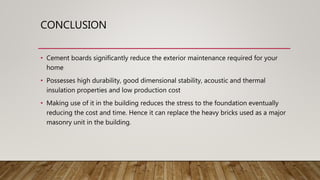 CONCLUSION
• Cement boards significantly reduce the exterior maintenance required for your
home
• Possesses high durability, good dimensional stability, acoustic and thermal
insulation properties and low production cost
• Making use of it in the building reduces the stress to the foundation eventually
reducing the cost and time. Hence it can replace the heavy bricks used as a major
masonry unit in the building.
 