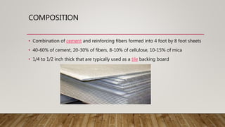 COMPOSITION
• Combination of cement and reinforcing fibers formed into 4 foot by 8 foot sheets
• 40-60% of cement, 20-30% of fibers, 8-10% of cellulose, 10-15% of mica
• 1/4 to 1/2 inch thick that are typically used as a tile backing board
 