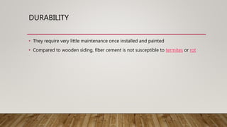 DURABILITY
• They require very little maintenance once installed and painted
• Compared to wooden siding, fiber cement is not susceptible to termites or rot
 