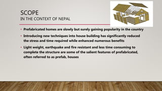 SCOPE
IN THE CONTEXT OF NEPAL
• Prefabricated homes are slowly but surely gaining popularity in the country
• Introducing new techniques into house building has significantly reduced
the stress and time required while enhanced numerous benefits
• Light weight, earthquake and fire resistant and less time consuming to
complete the structure are some of the salient features of prefabricated,
often referred to as prefab, houses
 