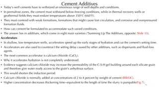 Cement Additives
• Today's well cements have to withstand an enormous range of well depths and conditions.
• In permafrost zones, the cement must withstand below-freezing conditions, while in thermal recovery wells or
geothermal fields they must endure temperatures above 350°C (660°F).
• They must contend with weak formations, formations that might cause lost circulation, and corrosive and overpressured
formation fluids.
• How can cement be formulated to accommodate such varied conditions.
• The answer lies in additives, which come in eight main varieties ("Summing Up The Additives, opposite: Slide 33).
Accelerators
• In shallow, low-temperature wells, accelerators speed up the early stages of hydration and cut the cement's setting time.
• Accelerators are also used to counteract the setting delay caused by other additives, such as dispersants and fluid-loss
agents.
• The most common accelerator is calcium chloride (CaCI2).
• Why it accelerates hydration is not completely understood.
• Evidence suggests calcium chloride may increase the permeability of the C-S-H gel building around each silicate grain
and therefore give water ready access to the grain's anhydrous surface.
• This would shorten the induction period.
• Calcium chloride is normally added at concentrations of 2 to 4 percent by weight of cement (BWOC).
• Higher concentration decreases thickening time--equivalent to the length of time the slurry is pumpable(Fig 7).
15
 