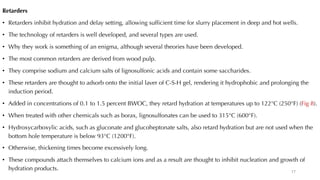 Retarders
• Retarders inhibit hydration and delay setting, allowing sufficient time for slurry placement in deep and hot wells.
• The technology of retarders is well developed, and several types are used.
• Why they work is something of an enigma, although several theories have been developed.
• The most common retarders are derived from wood pulp.
• They comprise sodium and calcium salts of lignosulfonic acids and contain some saccharides.
• These retarders are thought to adsorb onto the initial laver of C-S-H gel, rendering it hydrophobic and prolonging the
induction period.
• Added in concentrations of 0.1 to 1.5 percent BWOC, they retard hydration at temperatures up to 122°C (250°F) (Fig 8).
• When treated with other chemicals such as borax, lignosulfonates can be used to 315°C (600°F).
• Hydroxycarboxylic acids, such as gluconate and glucoheptonate salts, also retard hydration but are not used when the
bottom hole temperature is below 93°C (1200°F).
• Otherwise, thickening times become excessively long.
• These compounds attach themselves to calcium ions and as a result are thought to inhibit nucleation and growth of
hydration products. 17
 
