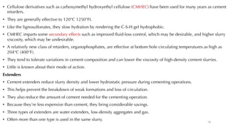 • Cellulose derivatives such as carboxymethyl hydroxyethyl cellulose (CMHEC) have been used for many years as cement
retarders.
• They are generally effective to 120°C 1250°FI.
• Like the lignosulfonates, they slow hydration by rendering the C-S-H gel hydrophobic.
• CMHEC imparts some secondary effects such as improved fluid-loss control, which may be desirable, and higher slurry
viscosity, which may be undesirable.
• A relatively new class of retarders, organophosphates, are effective at bottom hole circulating temperatures as high as
204°C (400°F).
• They tend to tolerate variations in cement composition and can lower the viscosity of high-density cement slurries.
• Little is known about their mode of action.
Extenders
• Cement extenders reduce slurry density and lower hydrostatic pressure during cementing operations.
• This helps prevent the breakdown of weak formations and loss of circulation.
• They also reduce the amount of cement needed for the cementing operation.
• Because they're less expensive than cement, they bring considerable savings.
• Three types of extenders are water extenders, low-density aggregates and gas.
• Often more than one type is used in the same slurry.
19
 