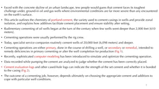 • Faced with the concrete skyline of an urban landscape, tew people would guess that cement faces its toughest
challenge under, ground-in oil and gas wells where environmental conditions are far more severe than any encountered
on the earth's surface.
• This article outlines the chemistry of portland cement, the variety used to cement casings in wells and provide zonal
isolation, and explains how additives facilitate cement placement and ensure stability after setting.
• Rudimentary cementing of oil wells began at the turn of the century when few wells went deeper than 2,000 feet [610
meters].
• Cementing operations were usually performed by the rig crew.
• Today, specialist service companies routinely cement wells of 20,000 feet [6,098 meters] and deeper.
• Cementing operations are either primary, done in the course of drilling a well, or secondary or remedial, intended to
remedy deficiencies in primary cementing or alter the well completion for production (Fig 1).
• Recently, sophisticated computer modeling has been introduced to simulate and optimize the cementing operation.
• Data recorded while pumping the cement are analyzed to judge whether the cement has been correctly placed.
• Cement evaluation logs and other cased-hole logs can indicate the strength of the set cement and whether it is bonded
to the casing (Fig 2).
• The outcome of a cementing job, however, depends ultimately on choosing the appropriate cement and additives to
cope with particular well conditions.
2
 