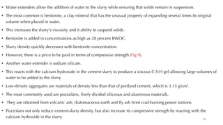 • Water extenders allow the addition of water to the slurry while ensuring that solids remain in suspension.
• The most common is bentonite, a clay mineral that has the unusual property of expanding several times Its original
volume when placed in water.
• This increases the slurry's viscosity and it ability to suspend solids.
• Bentonite is added in concentrations as high as 20 percent BWOC.
• Slurry density quickly decreases with bentonite concentration.
• However, there is a price to be paid in terms of compressive strength (Fig 9).
• Another water extender is sodium silicate.
• This reacts with the calcium hydroxide in the cement slurry to produce a viscous C-S-H gel allowing large volumes of
water to be added to the slurry.
• Low-density aggregates are materials of density less than that of portland cement, which is 3.15 g/cm3.
• The most commonly used are pozzolans, finely-divided siliceous and aluminous materials.
• They are obtained from volcanic ash, diatomaceous earth and fly ash from coal-burning power stations.
• Pozzolans not only reduce cement-slurry density, but also increase its compressive strength by reacting with the
calcium hydroxide in the slurry. 20
 