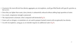 • At present, the most efficient low-density aggregates are microspheres, small gas-filled beads with specific gravities as
low as 0.2.
• Since they are lighter than water, slurry density is substantially reduced without adding large quantities of water.
• As a result, compressive strength si preserved.
• The improvement is dramatic when compared with bentonite(Fig 9).
• Gases such as nitrogen, or sometimes air, are used to prepare loamed cement with exceptionally low density.
• As with microspheres, using gas as an extender requires no additional water (Fig 9).
22
 