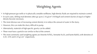 Weighting Agents
• In high-pressure gas wells or in physically unstable wellbores, high-density fluids are required to maintain control.
• In such cases, drilling mud densities often go up to 2.16 g/cm3 (18 Ib/gall and cement slurries of equal or higher
density become necessary.
• The most obvious wav of increasing cement density is to reduce the amount of water in the slurry.
• However, this can make the slurry difficult to pump.
• Alternatively, materials of high specific gravity can be added.
• These must have a particle size similar to that of the cement.
• The most commonly used weighting agents are ilmenite FeTiO3, hematite Fe2O3 and barite BaSO4 with densities of
4.45. 4.95 and 4.33 g/ cm3 respectively.
23
 