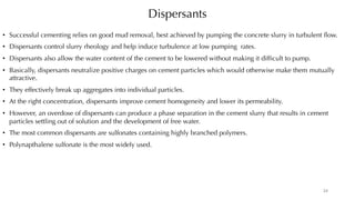 Dispersants
• Successful cementing relies on good mud removal, best achieved by pumping the concrete slurry in turbulent flow.
• Dispersants control slurry rheology and help induce turbulence at low pumping rates.
• Dispersants also allow the water content of the cement to be lowered without making it difficult to pump.
• Basically, dispersants neutralize positive charges on cement particles which would otherwise make them mutually
attractive.
• They effectively break up aggregates into individual particles.
• At the right concentration, dispersants improve cement homogeneity and lower its permeability.
• However, an overdose of dispersants can produce a phase separation in the cement slurry that results in cement
particles settling out of solution and the development of free water.
• The most common dispersants are sulfonates containing highly branched polymers.
• Polynapthalene sulfonate is the most widely used.
24
 