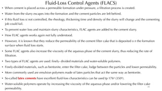 Fluid-Loss Control Agents (FLACS)
• When cement is placed across a permeable formation under pressure, a filtration process is created.
• Water from the slurry escapes into the formation and the cement particles are left behind.
• If this fluid loss si not controlled, the rheology, thickening time and density of the slurry will change and the cementing
job could fail.
• To prevent water loss and maintain slurry characteristics, FLAC agents are added to the cement slurry.
• How FLAC agents works again not fully understood.
• However, it is known that they reduce the permeability of the cement filter cake that is deposited o n the formation
sur-face when fluid loss starts.
• Some FLAC agents also increase the viscosity of the aqueous phase of the cement slurry, thus reducing the rate of
filtration.
• Two types of FLAC agents are used: finely- divided materials and water-soluble polymers.
• Finely-divided materials, such as bentonite, enter the filter cake, lodge between the particles and lower permeability.
• More commonly used are emulsion polymers made of latex particles that act the same way as bentonite.
• So-called latex cements have excellent fluid-loss characteristics can be used tp 176o (350o).
• Water-soluble polymers operate by increasing the viscosity of the aqueous phase and/or lowering the filter cake
permeability.
25
 