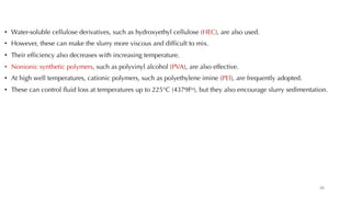 • Water-soluble cellulose derivatives, such as hydroxyethyl cellulose (HEC), are also used.
• However, these can make the slurry more viscous and difficult to mix.
• Their efficiency also decreases with increasing temperature.
• Nonionic synthetic polymers, such as polyvinyl alcohol (PVA), are also effective.
• At high well temperatures, cationic polymers, such as polyethylene imine (PEl), are frequently adopted.
• These can control fluid loss at temperatures up to 225°C (4379Fo), but they also encourage slurry sedimentation.
26
 